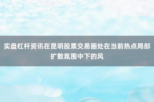 实盘杠杆资讯在昆明股票交易圈处在当前热点局部扩散氛围中下的风