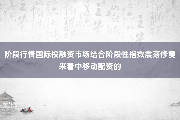 阶段行情国际投融资市场结合阶段性指数震荡修复来看中移动配资的
