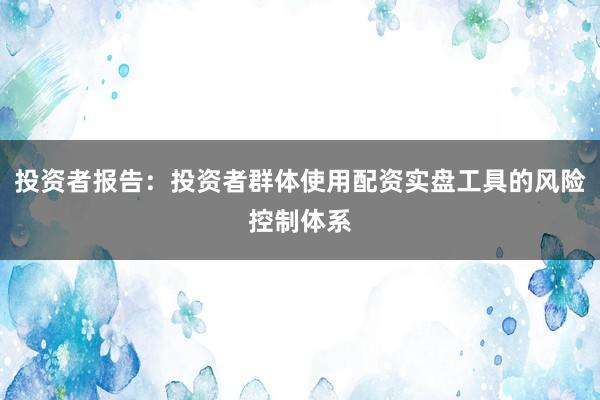投资者报告：投资者群体使用配资实盘工具的风险控制体系