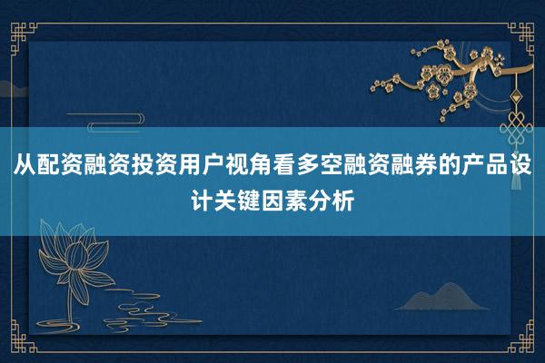 从配资融资投资用户视角看多空融资融券的产品设计关键因素分析