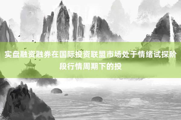 实盘融资融券在国际投资联盟市场处于情绪试探阶段行情周期下的投