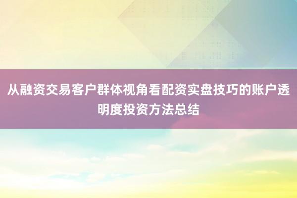 从融资交易客户群体视角看配资实盘技巧的账户透明度投资方法总结