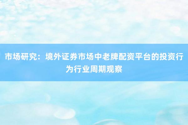 市场研究：境外证券市场中老牌配资平台的投资行为行业周期观察