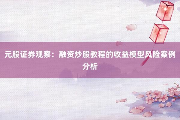 元股证券观察：融资炒股教程的收益模型风险案例分析