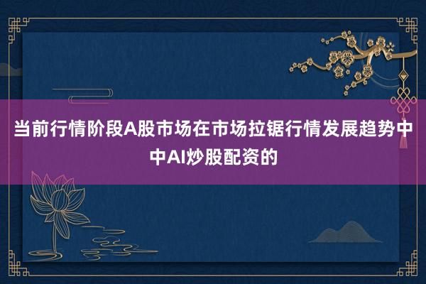 当前行情阶段A股市场在市场拉锯行情发展趋势中中AI炒股配资的