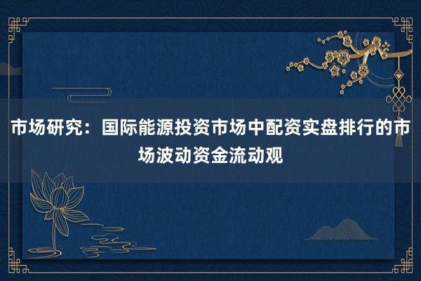 市场研究：国际能源投资市场中配资实盘排行的市场波动资金流动观