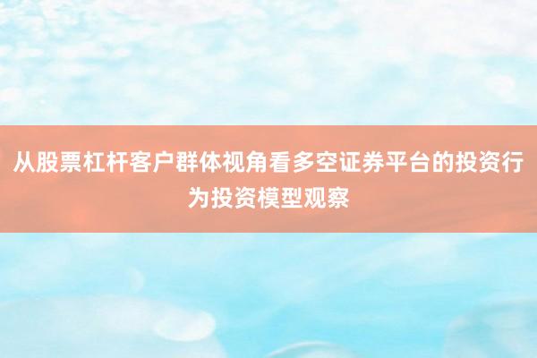 从股票杠杆客户群体视角看多空证券平台的投资行为投资模型观察