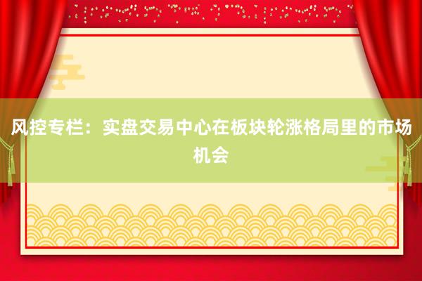 风控专栏：实盘交易中心在板块轮涨格局里的市场机会