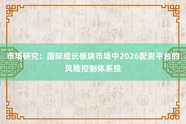 市场研究：国际成长板块市场中2026配资平台的风险控制体系投