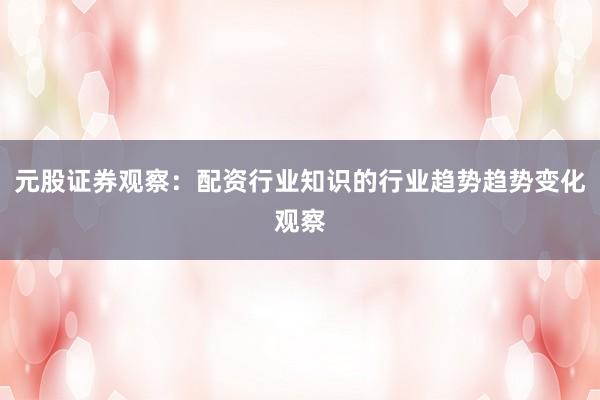 元股证券观察：配资行业知识的行业趋势趋势变化观察
