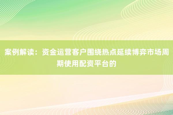 案例解读：资金运营客户围绕热点延续博弈市场周期使用配资平台的