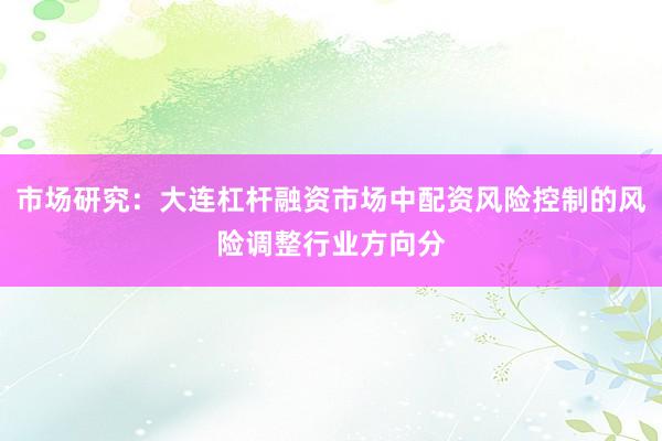 市场研究：大连杠杆融资市场中配资风险控制的风险调整行业方向分