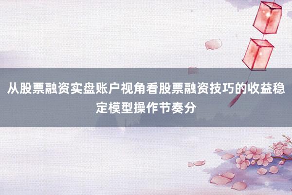 从股票融资实盘账户视角看股票融资技巧的收益稳定模型操作节奏分