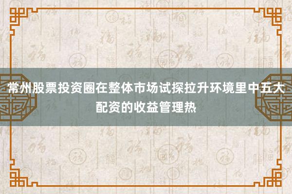 常州股票投资圈在整体市场试探拉升环境里中五大配资的收益管理热