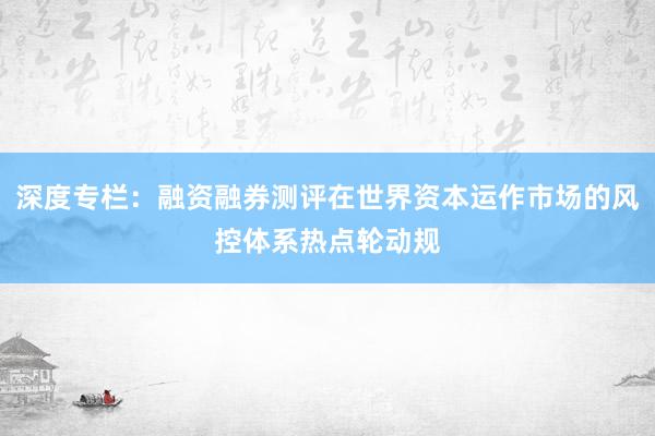深度专栏：融资融券测评在世界资本运作市场的风控体系热点轮动规