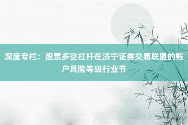深度专栏：股票多空杠杆在济宁证券交易联盟的账户风险等级行业节