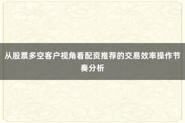 从股票多空客户视角看配资推荐的交易效率操作节奏分析