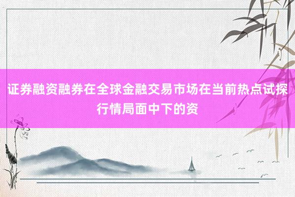 证券融资融券在全球金融交易市场在当前热点试探行情局面中下的资