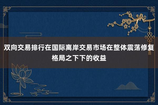 双向交易排行在国际离岸交易市场在整体震荡修复格局之下下的收益