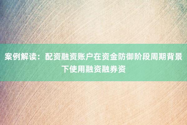 案例解读:配资融资账户在资金防御阶段周期背景下使用融资融券资