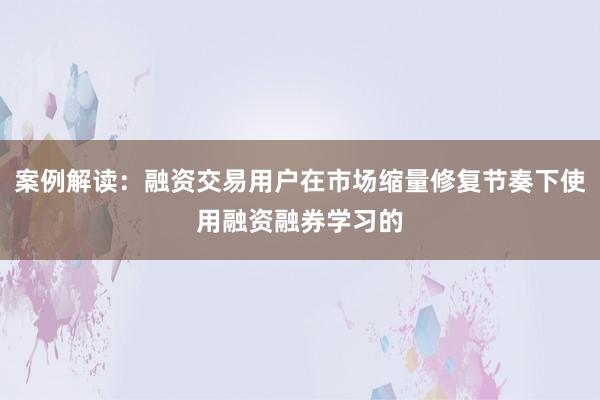 案例解读:融资交易用户在市场缩量修复节奏下使用融资融券学习的