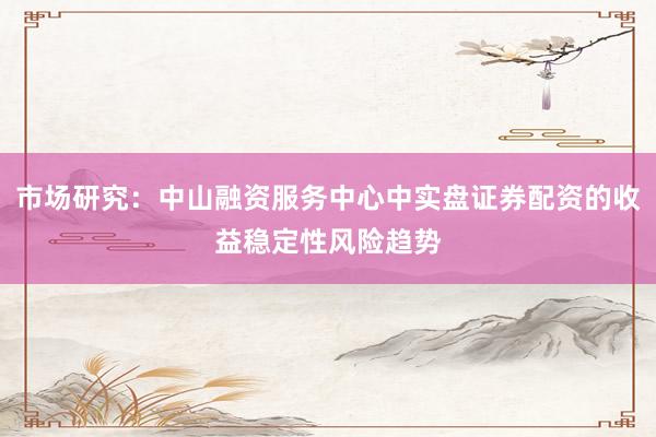 市场研究：中山融资服务中心中实盘证券配资的收益稳定性风险趋势