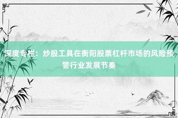 深度专栏：炒股工具在衡阳股票杠杆市场的风险预警行业发展节奏