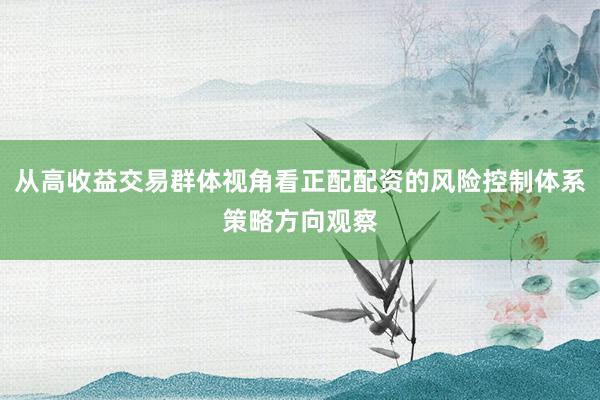 从高收益交易群体视角看正配配资的风险控制体系策略方向观察