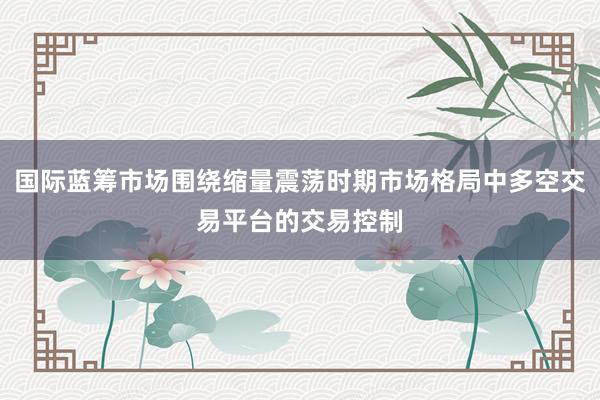 国际蓝筹市场围绕缩量震荡时期市场格局中多空交易平台的交易控制