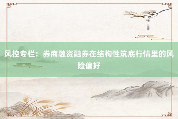 风控专栏：券商融资融券在结构性筑底行情里的风险偏好