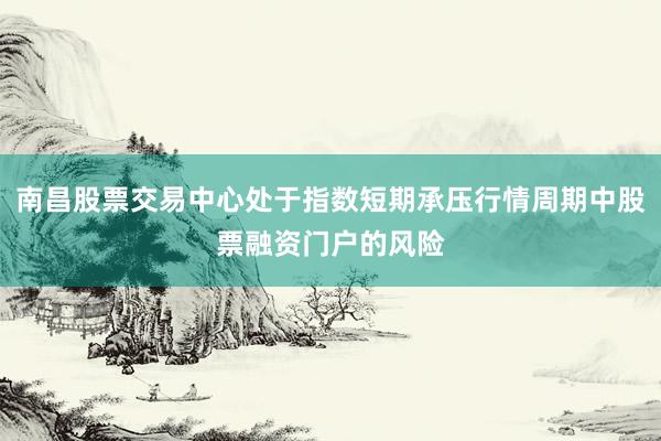 南昌股票交易中心处于指数短期承压行情周期中股票融资门户的风险
