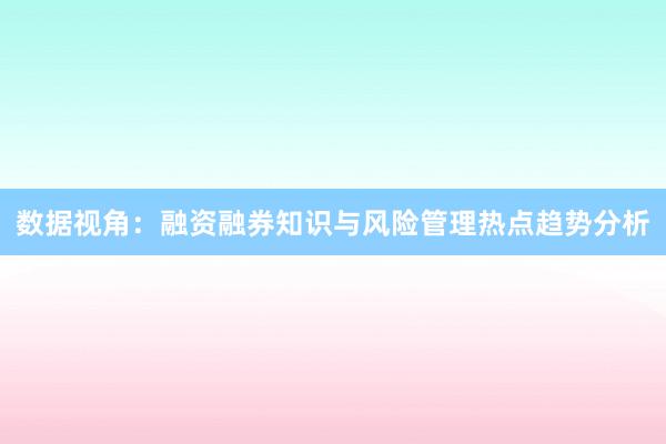 数据视角：融资融券知识与风险管理热点趋势分析