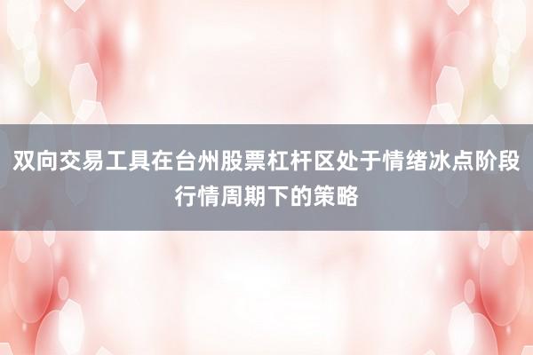 双向交易工具在台州股票杠杆区处于情绪冰点阶段行情周期下的策略