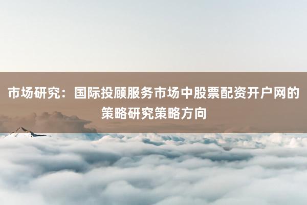 市场研究：国际投顾服务市场中股票配资开户网的策略研究策略方向