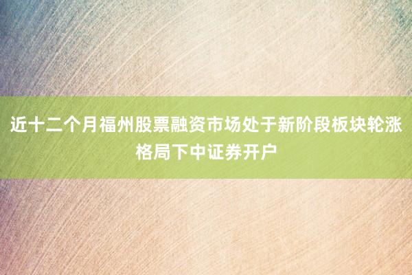 近十二个月福州股票融资市场处于新阶段板块轮涨格局下中证券开户