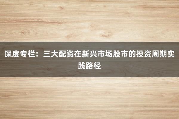 深度专栏：三大配资在新兴市场股市的投资周期实践路径