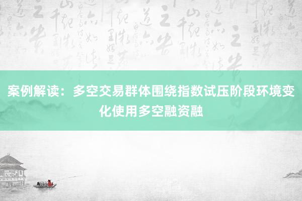 案例解读：多空交易群体围绕指数试压阶段环境变化使用多空融资融