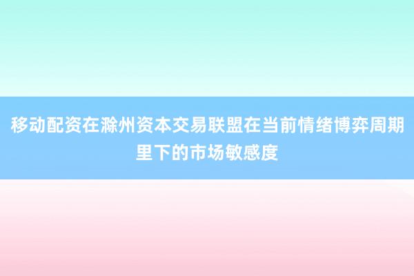 移动配资在滁州资本交易联盟在当前情绪博弈周期里下的市场敏感度