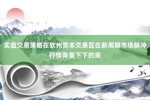 实盘交易策略在钦州资本交易区在新周期市场脉冲行情背景下下的资