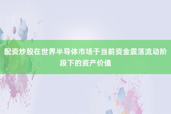 配资炒股在世界半导体市场于当前资金震荡流动阶段下的资产价值