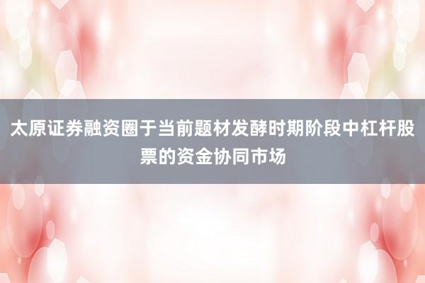 太原证券融资圈于当前题材发酵时期阶段中杠杆股票的资金协同市场