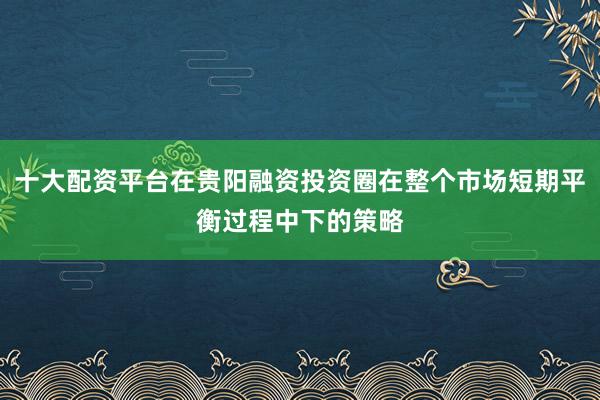 十大配资平台在贵阳融资投资圈在整个市场短期平衡过程中下的策略