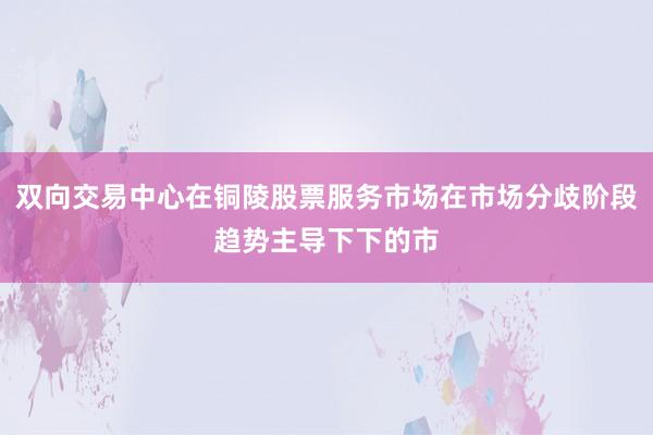双向交易中心在铜陵股票服务市场在市场分歧阶段趋势主导下下的市