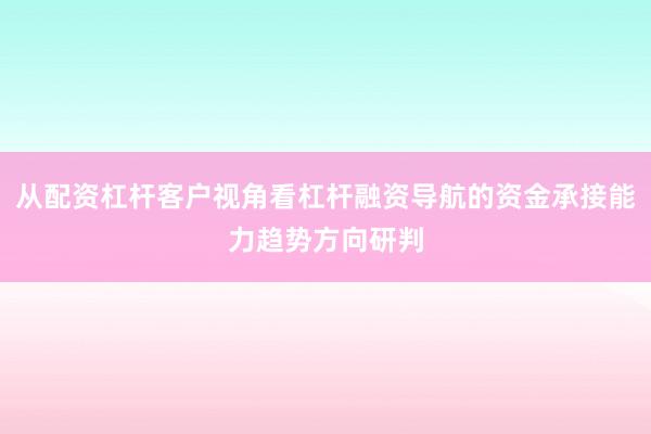 从配资杠杆客户视角看杠杆融资导航的资金承接能力趋势方向研判