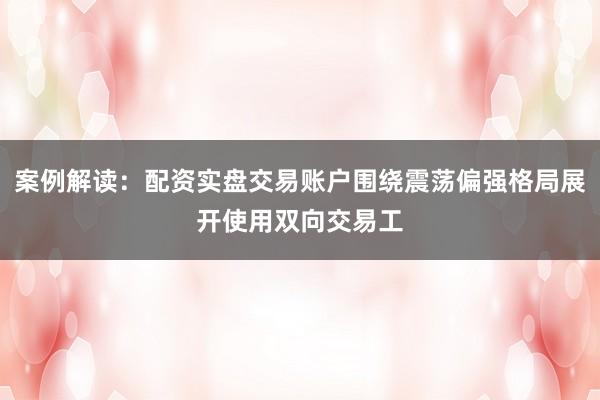 案例解读：配资实盘交易账户围绕震荡偏强格局展开使用双向交易工