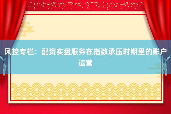 风控专栏：配资实盘服务在指数承压时期里的账户运营