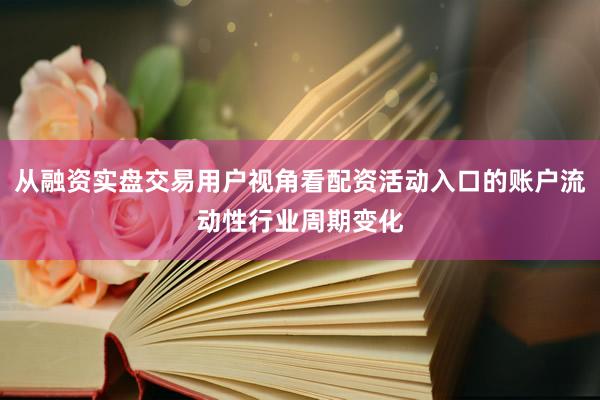 从融资实盘交易用户视角看配资活动入口的账户流动性行业周期变化