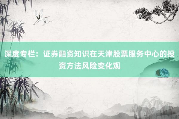 深度专栏：证券融资知识在天津股票服务中心的投资方法风险变化观
