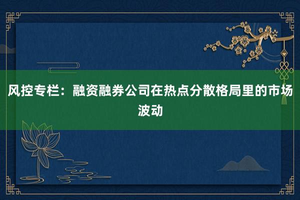 风控专栏：融资融券公司在热点分散格局里的市场波动