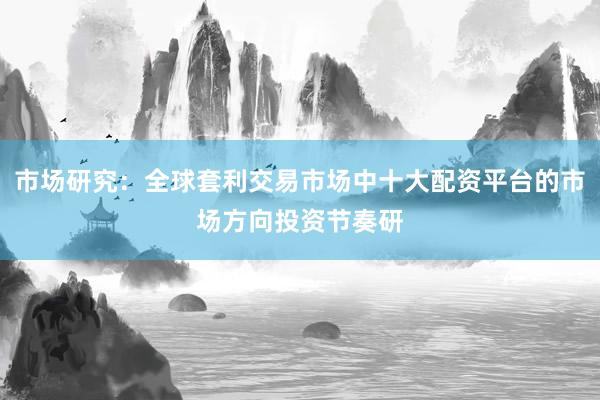 市场研究：全球套利交易市场中十大配资平台的市场方向投资节奏研